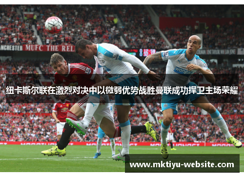 纽卡斯尔联在激烈对决中以微弱优势战胜曼联成功捍卫主场荣耀