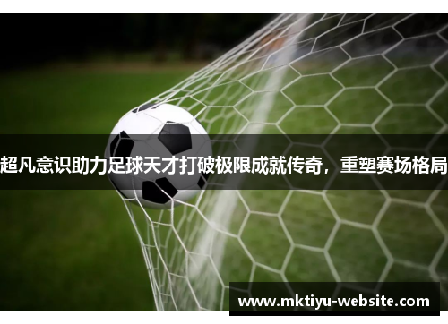 超凡意识助力足球天才打破极限成就传奇，重塑赛场格局