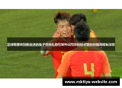 足球明星收到粉丝送的兔子惊喜礼物引发热议网友纷纷点赞纷纷猜测背后深意