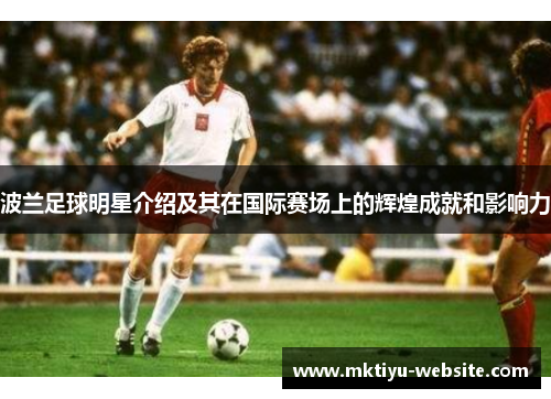 波兰足球明星介绍及其在国际赛场上的辉煌成就和影响力
