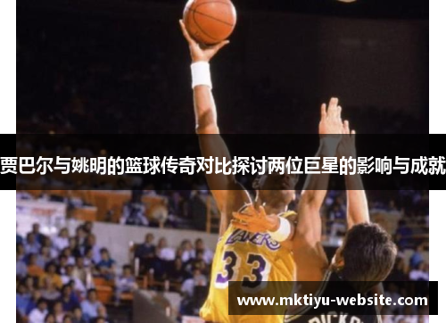贾巴尔与姚明的篮球传奇对比探讨两位巨星的影响与成就